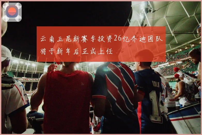 云南玉昆新赛季投资26亿乔迪团队将于新年后正式上任