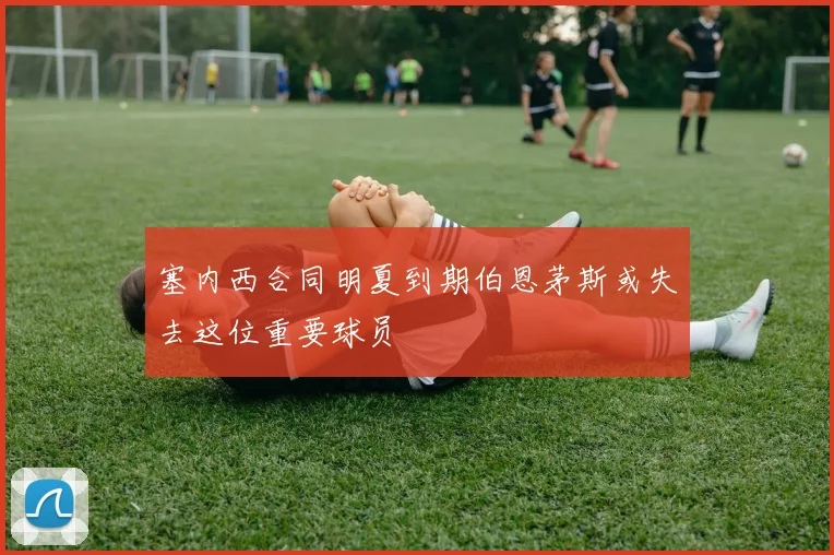 塞内西合同明夏到期伯恩茅斯或失去这位重要球员