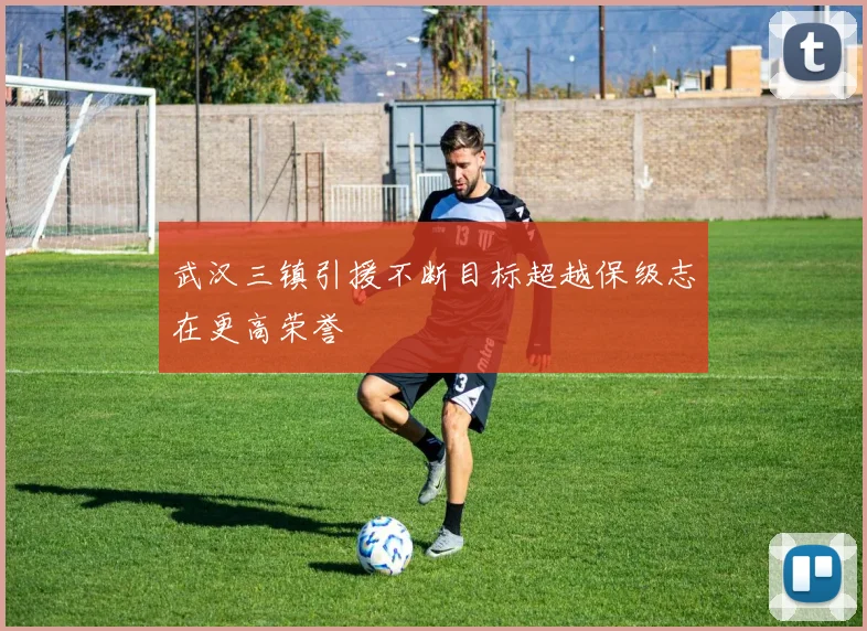 武汉三镇引援不断目标超越保级志在更高荣誉