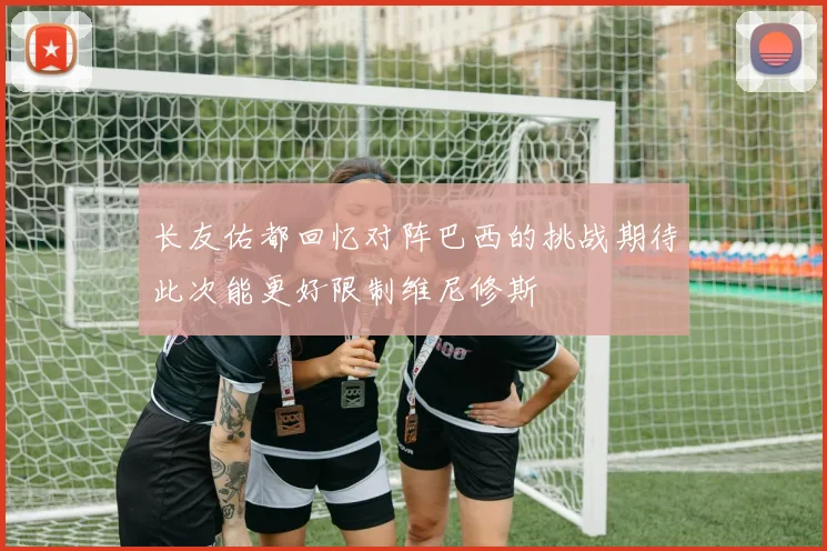 长友佑都回忆对阵巴西的挑战期待此次能更好限制维尼修斯