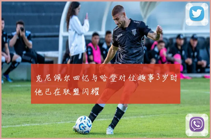 克尼佩尔回忆与哈登对位趣事3岁时他已在联盟闪耀