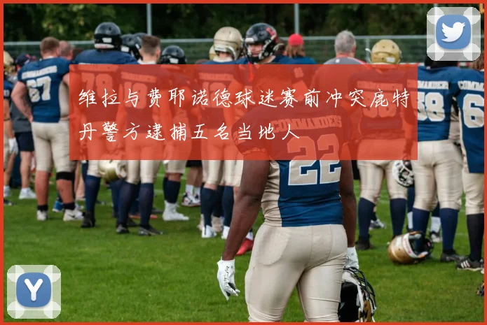 维拉与费耶诺德球迷赛前冲突鹿特丹警方逮捕五名当地人