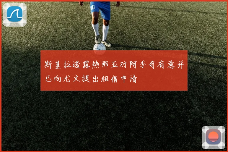 斯基拉透露热那亚对阿季奇有意并已向尤文提出租借申请