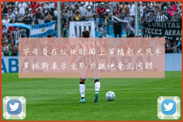 字母哥在垃圾时间上演精彩大风车罗林斯表示全队力挺他毫无问题