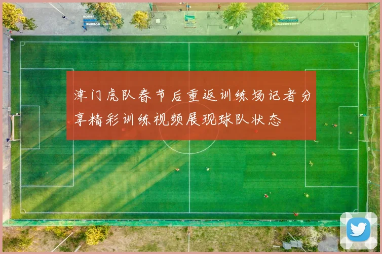 津门虎队春节后重返训练场记者分享精彩训练视频展现球队状态