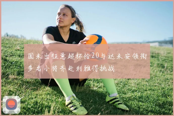 国米出征意超杯恰20与达米安领衔多名小将齐赴利雅得挑战