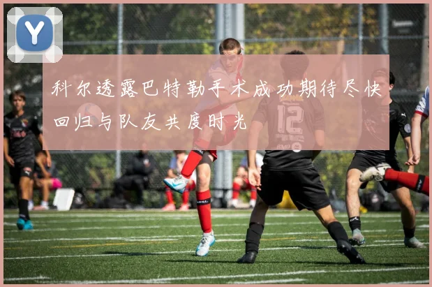 科尔透露巴特勒手术成功期待尽快回归与队友共度时光