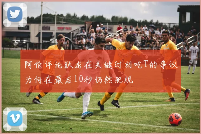 阿伦评论狄龙在关键时刻吃T的争议为何在最后10秒仍然犯规